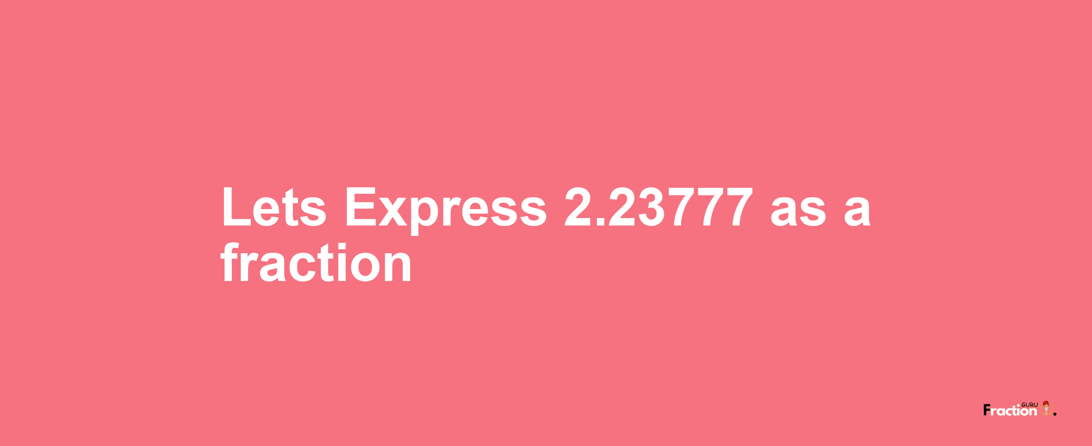 Lets Express 2.23777 as afraction